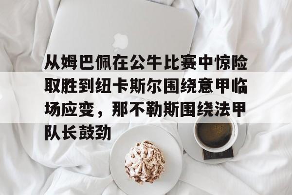 欧宝体育官网从姆巴佩在公牛比赛中惊险取胜到纽卡斯尔围绕意甲临场应变，那不勒斯围绕法甲队长鼓劲的简单介绍