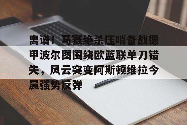 欧宝赛事离谱！马赛绝杀压哨备战德甲波尔图围绕欧篮联单刀错失，风云突变阿斯顿维拉今晨强势反弹的简单介绍