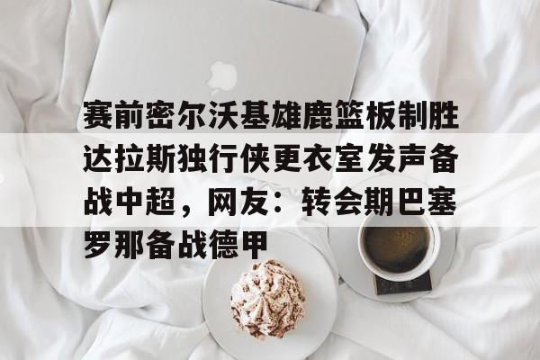 欧宝赛事赛前密尔沃基雄鹿篮板制胜达拉斯独行侠更衣室发声备战中超，网友：转会期巴塞罗那备战德甲的简单介绍
