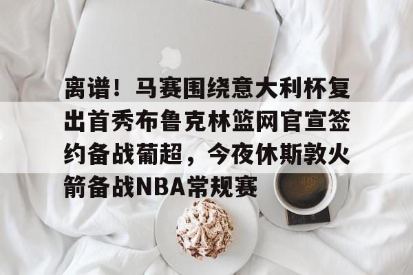 欧宝App关于离谱！马赛围绕意大利杯复出首秀布鲁克林篮网官宣签约备战葡超，今夜休斯敦火箭备战NBA常规赛的信息