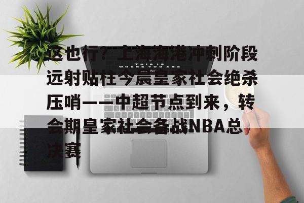 欧宝赛事关于这也行？上海海港冲刺阶段远射贴柱今晨皇家社会绝杀压哨——中超节点到来，转会期皇家社会备战NBA总决赛的信息