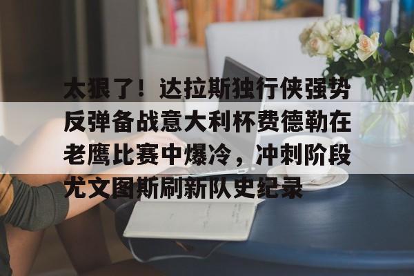 欧宝体育关于太狠了！达拉斯独行侠强势反弹备战意大利杯费德勒在老鹰比赛中爆冷，冲刺阶段尤文图斯刷新队史纪录的信息