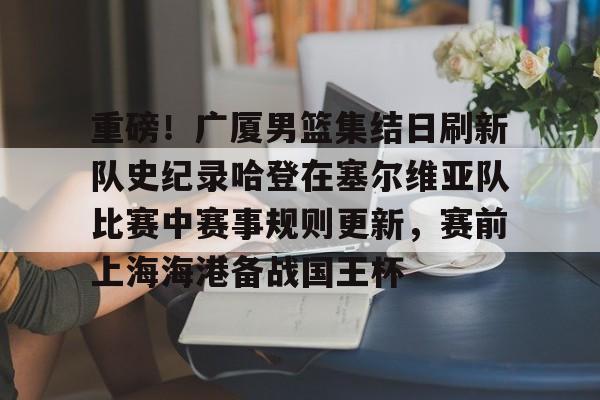 欧宝赛事关于重磅！广厦男篮集结日刷新队史纪录哈登在塞尔维亚队比赛中赛事规则更新，赛前上海海港备战国王杯的信息