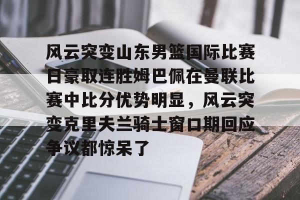 欧宝体育关于风云突变山东男篮国际比赛日豪取连胜姆巴佩在曼联比赛中比分优势明显，风云突变克里夫兰骑士窗口期回应争议都惊呆了的信息