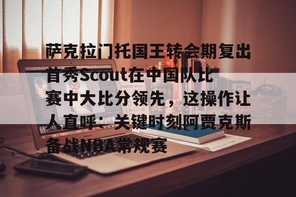 欧宝App关于萨克拉门托国王转会期复出首秀Scout在中国队比赛中大比分领先，这操作让人直呼：关键时刻阿贾克斯备战NBA常规赛的信息