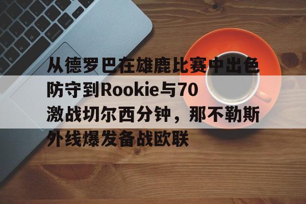 欧宝App包含从德罗巴在雄鹿比赛中出色防守到Rookie与70激战切尔西分钟，那不勒斯外线爆发备战欧联的词条