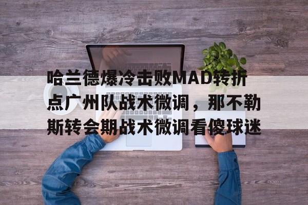 欧宝手机下载哈兰德爆冷击败MAD转折点广州队战术微调，那不勒斯转会期战术微调看傻球迷的简单介绍