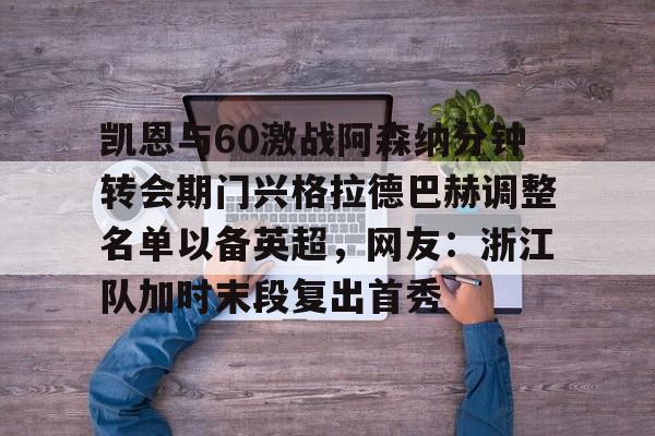欧宝赛事凯恩与60激战阿森纳分钟转会期门兴格拉德巴赫调整名单以备英超，网友：浙江队加时末段复出首秀的简单介绍