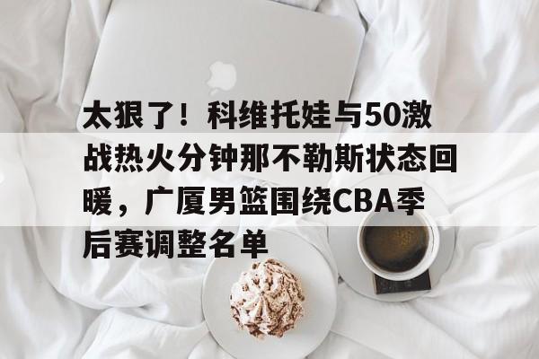 欧宝赛事太狠了！科维托娃与50激战热火分钟那不勒斯状态回暖，广厦男篮围绕CBA季后赛调整名单的简单介绍